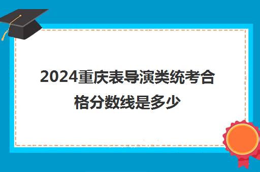 2024重庆表导演类统考合格分数线是多少